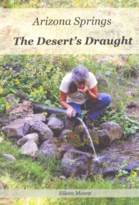 In Arizona Springs: The Desert's Draught, Eileen Moore introduces readers to the natural springs in quiet pockets across Arizona. Come explore the springs of this state, learn their history and the historical conflicts that have, at times, determined when and how they were used. Over 100 photos illustrate the beauty of of water in a dry land as the springs emerge to shimmer in the sun-dappled shadows of Arizona's back country. Moore has chosen to focus on 65 springs in Arizona. The discussion includes our aquifers and the threat to the aquifers as the population of our state continues to grow.